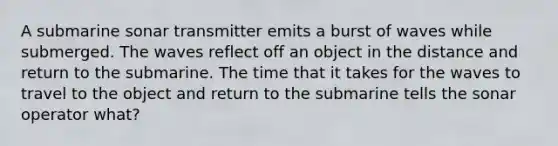 A submarine sonar transmitter emits a burst of waves while submerged. The waves reflect off an object in the distance and return to the submarine. The time that it takes for the waves to travel to the object and return to the submarine tells the sonar operator what?