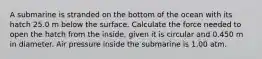 A submarine is stranded on the bottom of the ocean with its hatch 25.0 m below the surface. Calculate the force needed to open the hatch from the inside, given it is circular and 0.450 m in diameter. Air pressure inside the submarine is 1.00 atm.