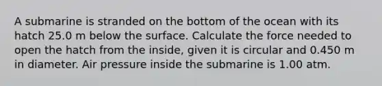 A submarine is stranded on the bottom of the ocean with its hatch 25.0 m below the surface. Calculate the force needed to open the hatch from the inside, given it is circular and 0.450 m in diameter. Air pressure inside the submarine is 1.00 atm.