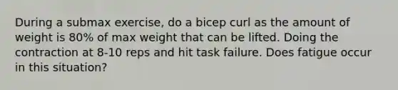 During a submax exercise, do a bicep curl as the amount of weight is 80% of max weight that can be lifted. Doing the contraction at 8-10 reps and hit task failure. Does fatigue occur in this situation?