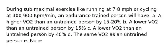 During sub-maximal exercise like running at 7-8 mph or cycling at 300-900 Kpm/min, an endurance trained person will have: a. A higher VO2 than an untrained person by 15-20% b. A lower VO2 than an untrained person by 15% c. A lower VO2 than an untrained person by 40% d. The same VO2 as an untrained person e. None