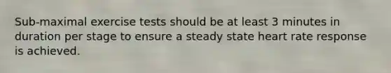 Sub-maximal exercise tests should be at least 3 minutes in duration per stage to ensure a steady state heart rate response is achieved.