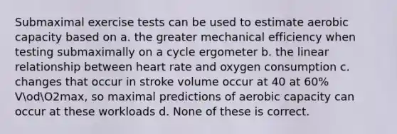 Submaximal exercise tests can be used to estimate aerobic capacity based on a. the greater mechanical efficiency when testing submaximally on a cycle ergometer b. the linear relationship between heart rate and oxygen consumption c. changes that occur in stroke volume occur at 40 at 60% VodO2max, so maximal predictions of aerobic capacity can occur at these workloads d. None of these is correct.