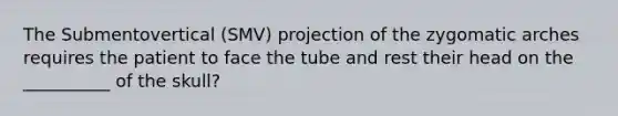 The Submentovertical (SMV) projection of the zygomatic arches requires the patient to face the tube and rest their head on the __________ of the skull?