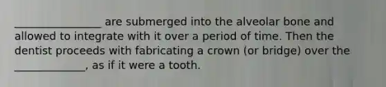 ________________ are submerged into the alveolar bone and allowed to integrate with it over a period of time. Then the dentist proceeds with fabricating a crown (or bridge) over the _____________, as if it were a tooth.