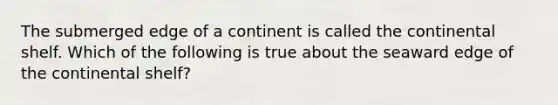 The submerged edge of a continent is called the continental shelf. Which of the following is true about the seaward edge of the continental shelf?