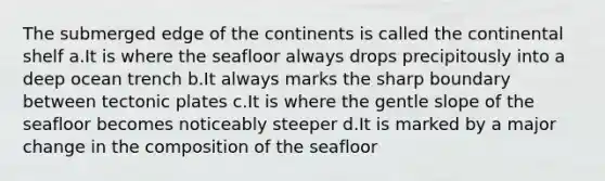 The submerged edge of the continents is called the continental shelf a.It is where the seafloor always drops precipitously into a deep ocean trench b.It always marks the sharp boundary between tectonic plates c.It is where the gentle slope of the seafloor becomes noticeably steeper d.It is marked by a major change in the composition of the seafloor