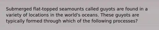 Submerged flat-topped seamounts called guyots are found in a variety of locations in the world's oceans. These guyots are typically formed through which of the following processes?