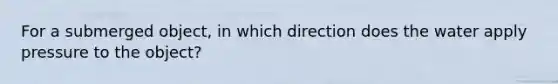 For a submerged object, in which direction does the water apply pressure to the object?