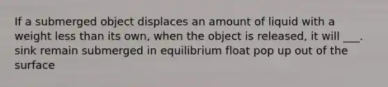 If a submerged object displaces an amount of liquid with a weight less than its own, when the object is released, it will ___. sink remain submerged in equilibrium float pop up out of the surface