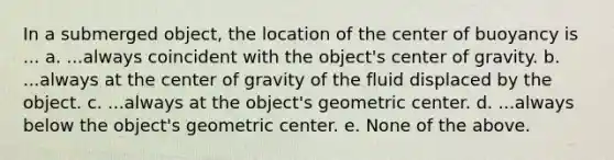 In a submerged object, the location of the center of buoyancy is ... a. ...always coincident with the object's center of gravity. b. ...always at the center of gravity of the fluid displaced by the object. c. ...always at the object's geometric center. d. ...always below the object's geometric center. e. None of the above.