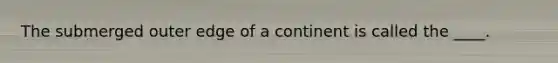 The submerged outer edge of a continent is called the ____.