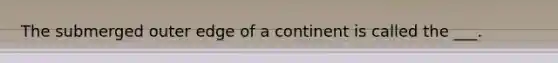 The submerged outer edge of a continent is called the ___.