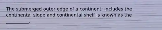 The submerged outer edge of a continent; includes the continental slope and continental shelf is known as the __________.