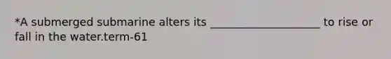 *A submerged submarine alters its ____________________ to rise or fall in the water.term-61