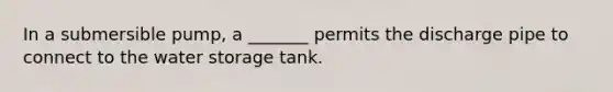 In a submersible pump, a _______ permits the discharge pipe to connect to the water storage tank.