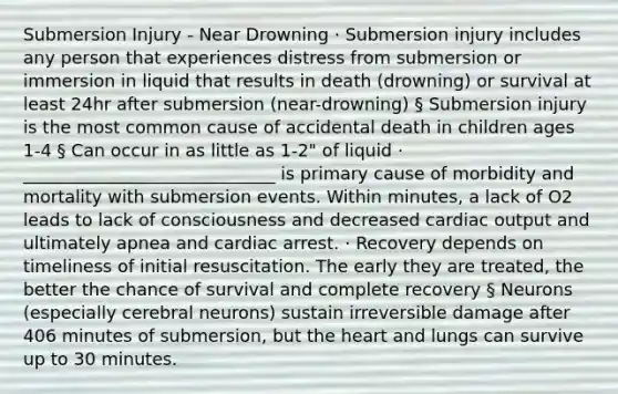 Submersion Injury - Near Drowning · Submersion injury includes any person that experiences distress from submersion or immersion in liquid that results in death (drowning) or survival at least 24hr after submersion (near-drowning) § Submersion injury is the most common cause of accidental death in children ages 1-4 § Can occur in as little as 1-2" of liquid · _____________________________ is primary cause of morbidity and mortality with submersion events. Within minutes, a lack of O2 leads to lack of consciousness and decreased cardiac output and ultimately apnea and cardiac arrest. · Recovery depends on timeliness of initial resuscitation. The early they are treated, the better the chance of survival and complete recovery § Neurons (especially cerebral neurons) sustain irreversible damage after 406 minutes of submersion, but the heart and lungs can survive up to 30 minutes.