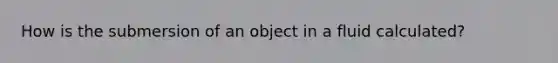 How is the submersion of an object in a fluid calculated?