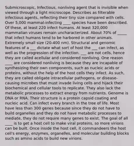 Submicroscopic, Infectious, nonliving agent that is invisible when viewed through a light microscope. Describes as filterable infectious agents, reflecting their tiny size compared with cells. Over 5,000 mammal-infecting ____ species have been described. Of these, at least 220 infect humans. At least 320,000 mammalian viruses remain uncharacterized. About 70% of _____ that infect humans tend to be harbored in other animals. Extremely small size (20-400 nm). Structural and genomic features of a ___ dictate what sort of host the ___ can infect, as well as the progression of the infection. ___ are not cells, hence they are called acellular and considered nonliving. One reason ____ are considered nonliving is because they are incapable of synthesizing their own components, such as nucleic acids or proteins, without the help of the host cells they infect. As such, they are called obligate intracellular pathogens, or disease-causing microbes that must invade living cells and hijack their biochemical and cellular tools to replicate. They also lack the metabolic processes to extract energy from nutrients. Genome is DNA or RNA. Their structure is a protein capsid coating and nucleic acid. Can infect every branch in the tree of life. Most have less than 300 genes because since they do not have to build organelles and they do not have metabolic processes to mediate, they do not require many genes to exist. The goal of all ____ is to get a host cell to make viral proteins, so more virions can be built. Once inside the host cell, it commandeers the host cell's energy, enzymes, organelles, and molecular building blocks such as amino acids to build new virions.