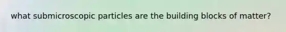 what submicroscopic particles are the building blocks of matter?