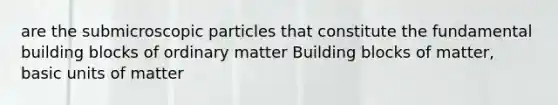 are the submicroscopic particles that constitute the fundamental building blocks of ordinary matter Building blocks of matter, basic units of matter