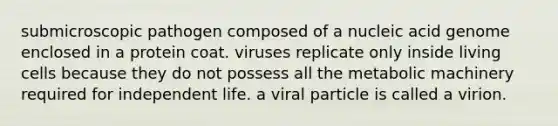 submicroscopic pathogen composed of a nucleic acid genome enclosed in a protein coat. viruses replicate only inside living cells because they do not possess all the metabolic machinery required for independent life. a viral particle is called a virion.