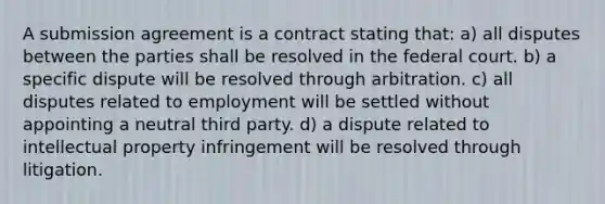 A submission agreement is a contract stating that: a) all disputes between the parties shall be resolved in the federal court. b) a specific dispute will be resolved through arbitration. c) all disputes related to employment will be settled without appointing a neutral third party. d) a dispute related to intellectual property infringement will be resolved through litigation.