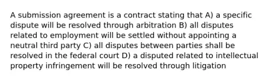 A submission agreement is a contract stating that A) a specific dispute will be resolved through arbitration B) all disputes related to employment will be settled without appointing a neutral third party C) all disputes between parties shall be resolved in the federal court D) a disputed related to intellectual property infringement will be resolved through litigation