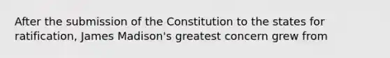 After the submission of the Constitution to the states for ratification, James Madison's greatest concern grew from