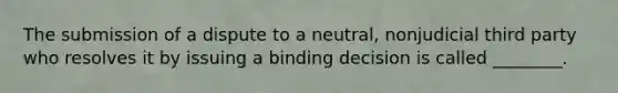 The submission of a dispute to a neutral, nonjudicial third party who resolves it by issuing a binding decision is called ________.