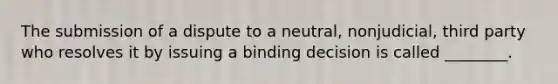 The submission of a dispute to a neutral, nonjudicial, third party who resolves it by issuing a binding decision is called ________.