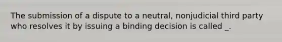 The submission of a dispute to a neutral, nonjudicial third party who resolves it by issuing a binding decision is called _.