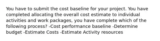 You have to submit the cost baseline for your project. You have completed allocating the overall cost estimate to individual activities and work packages, you have complete which of the following process? -Cost performance baseline -Determine budget -Estimate Costs -Estimate Activity resources