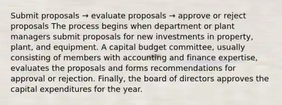 Submit proposals → evaluate proposals → approve or reject proposals The process begins when department or plant managers submit proposals for new investments in property, plant, and equipment. A capital budget committee, usually consisting of members with accounting and finance expertise, evaluates the proposals and forms recommendations for approval or rejection. Finally, the board of directors approves the capital expenditures for the year.