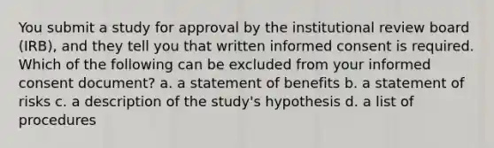 You submit a study for approval by the institutional review board (IRB), and they tell you that written informed consent is required. Which of the following can be excluded from your informed consent document? a. a statement of benefits b. a statement of risks c. a description of the study's hypothesis d. a list of procedures