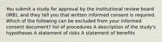 You submit a study for approval by the institutional review board (IRB), and they tell you that written informed consent is required. Which of the following can be excluded from your informed consent document? list of procedures A description of the study's hypotheses A statement of risks A statement of benefits