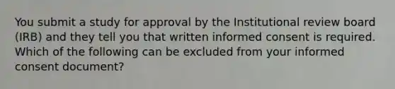 You submit a study for approval by the Institutional review board (IRB) and they tell you that written informed consent is required. Which of the following can be excluded from your informed consent document?