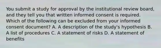 You submit a study for approval by the institutional review board, and they tell you that written informed consent is required. Which of the following can be excluded from your informed consent document? A. A description of the study's hypothesis B. A list of procedures C. A statement of risks D. A statement of benefits