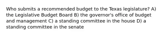 Who submits a recommended budget to the Texas legislature? A) the Legislative Budget Board B) the governor's office of budget and management C) a standing committee in the house D) a standing committee in the senate