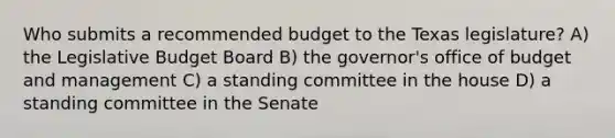 Who submits a recommended budget to the Texas legislature? A) the Legislative Budget Board B) the governor's office of budget and management C) a standing committee in the house D) a standing committee in the Senate