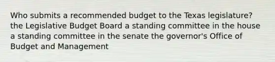 Who submits a recommended budget to the Texas legislature? the Legislative Budget Board a standing committee in the house a standing committee in the senate the governor's Office of Budget and Management