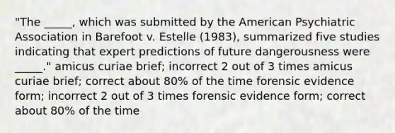 "The _____, which was submitted by the American Psychiatric Association in Barefoot v. Estelle (1983), summarized five studies indicating that expert predictions of future dangerousness were _____." amicus curiae brief; incorrect 2 out of 3 times amicus curiae brief; correct about 80% of the time forensic evidence form; incorrect 2 out of 3 times forensic evidence form; correct about 80% of the time