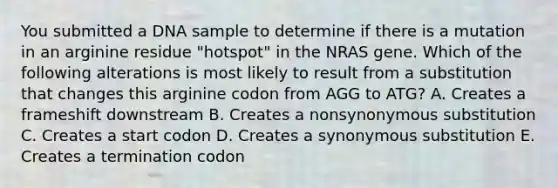 You submitted a DNA sample to determine if there is a mutation in an arginine residue "hotspot" in the NRAS gene. Which of the following alterations is most likely to result from a substitution that changes this arginine codon from AGG to ATG? A. Creates a frameshift downstream B. Creates a nonsynonymous substitution C. Creates a start codon D. Creates a synonymous substitution E. Creates a termination codon