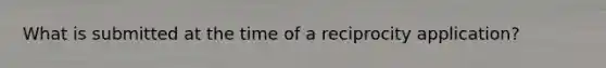 What is submitted at the time of a reciprocity application?