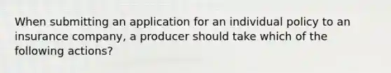 When submitting an application for an individual policy to an insurance company, a producer should take which of the following actions?