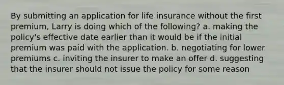 By submitting an application for life insurance without the first premium, Larry is doing which of the following? a. making the policy's effective date earlier than it would be if the initial premium was paid with the application. b. negotiating for lower premiums c. inviting the insurer to make an offer d. suggesting that the insurer should not issue the policy for some reason