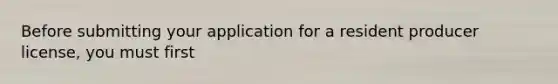 Before submitting your application for a resident producer license, you must first