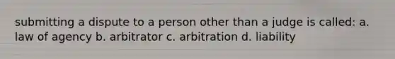 submitting a dispute to a person other than a judge is called: a. law of agency b. arbitrator c. arbitration d. liability