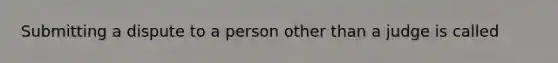 Submitting a dispute to a person other than a judge is called