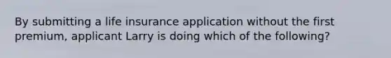 By submitting a life insurance application without the first premium, applicant Larry is doing which of the following?